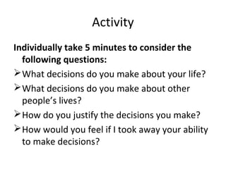 Activity 
Individually take 5 minutes to consider the 
following questions: 
What decisions do you make about your life? 
What decisions do you make about other 
people’s lives? 
How do you justify the decisions you make? 
How would you feel if I took away your ability 
to make decisions? 
 