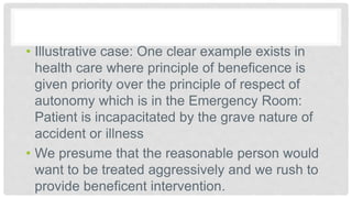 • Illustrative case: One clear example exists in
health care where principle of beneficence is
given priority over the principle of respect of
autonomy which is in the Emergency Room:
Patient is incapacitated by the grave nature of
accident or illness
• We presume that the reasonable person would
want to be treated aggressively and we rush to
provide beneficent intervention.
 