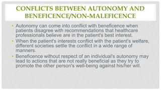 CONFLICTS BETWEEN AUTONOMY AND
BENEFICENCE/NON-MALEFICENCE
• Autonomy can come into conflict with beneficence when
patients disagree with recommendations that healthcare
professionals believe are in the patient's best interest.
• When the patient's interests conflict with the patient's welfare,
different societies settle the conflict in a wide range of
manners.
• Beneficence without respect of an individual's autonomy may
lead to actions that are not really beneficial as they try to
promote the other person's well-being against his/her will.
 