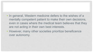 • In general, Western medicine defers to the wishes of a
mentally competent patient to make their own decisions,
even in cases where the medical team believes that they
are not acting in their own best interests.
• However, many other societies prioritize beneficence
over autonomy.
 