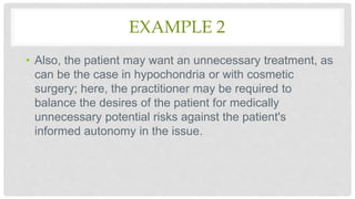 EXAMPLE 2
• Also, the patient may want an unnecessary treatment, as
can be the case in hypochondria or with cosmetic
surgery; here, the practitioner may be required to
balance the desires of the patient for medically
unnecessary potential risks against the patient's
informed autonomy in the issue.
 