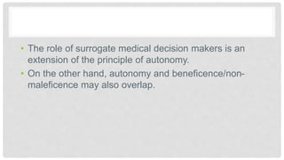 • The role of surrogate medical decision makers is an
extension of the principle of autonomy.
• On the other hand, autonomy and beneficence/non-
maleficence may also overlap.
 