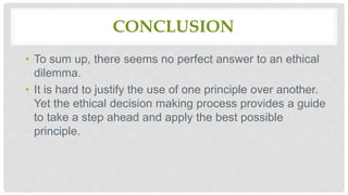 CONCLUSION
• To sum up, there seems no perfect answer to an ethical
dilemma.
• It is hard to justify the use of one principle over another.
Yet the ethical decision making process provides a guide
to take a step ahead and apply the best possible
principle.
 