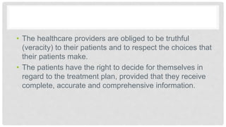 • The healthcare providers are obliged to be truthful
(veracity) to their patients and to respect the choices that
their patients make.
• The patients have the right to decide for themselves in
regard to the treatment plan, provided that they receive
complete, accurate and comprehensive information.
 