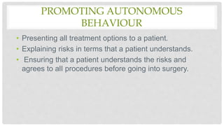 PROMOTING AUTONOMOUS
BEHAVIOUR
• Presenting all treatment options to a patient.
• Explaining risks in terms that a patient understands.
• Ensuring that a patient understands the risks and
agrees to alI procedures before going into surgery.
 