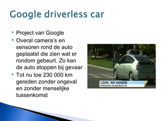  Project van Google
 Overal camera’s en
sensoren rond de auto
geplaatst die zien wat er
rondom gebeurt. Zo kan
de auto stoppen bij gevaar
 Tot nu toe 230 000 km
gereden zonder ongeval
en zonder menselijke
tussenkomst
 