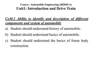 CoM.1 Ability to identify and description of different
components and system of automobile
a) Student should understand history of automobile.
b) Student should understand basics of automobile.
c) Student should understand the basics of frame body
construction.
Course : Automobile Engineering (402045 A)
Unit1: Introduction and Drive Train
 