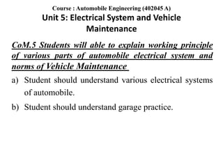 CoM.5 Students will able to explain working principle
of various parts of automobile electrical system and
norms of Vehicle Maintenance
a) Student should understand various electrical systems
of automobile.
b) Student should understand garage practice.
Course : Automobile Engineering (402045 A)
Unit 5: Electrical System and Vehicle
Maintenance
 