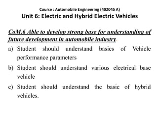 CoM.6 Able to develop strong base for understanding of
future development in automobile industry.
a) Student should understand basics of Vehicle
performance parameters
b) Student should understand various electrical base
vehicle
c) Student should understand the basic of hybrid
vehicles.
Course : Automobile Engineering (402045 A)
Unit 6: Electric and Hybrid Electric Vehicles
 