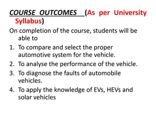 COURSE OUTCOMES (As per University
Syllabus)
On completion of the course, students will be
able to
1. To compare and select the proper
automotive system for the vehicle.
2. To analyse the performance of the vehicle.
3. To diagnose the faults of automobile
vehicles.
4. To apply the knowledge of EVs, HEVs and
solar vehicles
 