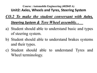 CO.2 To make the student conversant with Axles,
Steering System & Tyre Wheel assembly. .
a) Student should able to understand basic and types
of steering system.
b) Student should able to understand brakes systems
and their types.
c) Student should able to understand Tyres and
Wheel terminology.
Course : Automobile Engineering (402045 A)
Unit2: Axles, Wheels and Tyres, Steering System
 