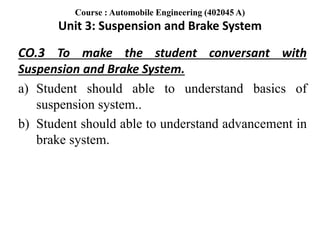 CO.3 To make the student conversant with
Suspension and Brake System.
a) Student should able to understand basics of
suspension system..
b) Student should able to understand advancement in
brake system.
Course : Automobile Engineering (402045 A)
Unit 3: Suspension and Brake System
 