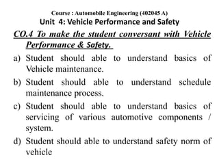 CO.4 To make the student conversant with Vehicle
Performance & Safety.
a) Student should able to understand basics of
Vehicle maintenance.
b) Student should able to understand schedule
maintenance process.
c) Student should able to understand basics of
servicing of various automotive components /
system.
d) Student should able to understand safety norm of
vehicle
Course : Automobile Engineering (402045 A)
Unit 4: Vehicle Performance and Safety
 