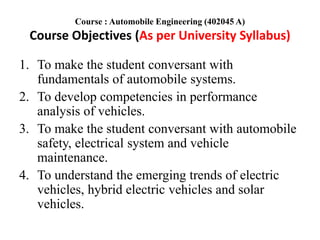 Course : Automobile Engineering (402045 A)
Course Objectives (As per University Syllabus)
1. To make the student conversant with
fundamentals of automobile systems.
2. To develop competencies in performance
analysis of vehicles.
3. To make the student conversant with automobile
safety, electrical system and vehicle
maintenance.
4. To understand the emerging trends of electric
vehicles, hybrid electric vehicles and solar
vehicles.
 