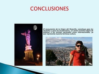 El monumento de la Virgen del Panecillo, constituye para los
Quiteños y para los Ecuatorianos, un centro turístico digno de
publicar a los turistas nacionales como internacionales, ya
que representa nuestra hermosa cultura.
 