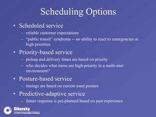 Scheduling Options 
• Scheduled service 
– reliable customer expectations 
– “public transit” syndrome -- no ability to react to emergencies or 
high priorities 
• Priority-based service 
– pickup and delivery times are based on priority 
– who decides what items are high-priority in a multi-user 
environment? 
• Posture-based service 
– timings are based on current asset posture 
• Predictive-adaptive service 
– future response is pre-planned based on past experience 
 