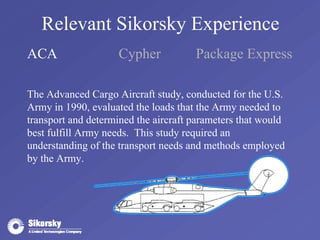 Relevant Sikorsky Experience 
ACA Cypher Package Express 
The Advanced Cargo Aircraft study, conducted for the U.S. 
Army in 1990, evaluated the loads that the Army needed to 
transport and determined the aircraft parameters that would 
best fulfill Army needs. This study required an 
understanding of the transport needs and methods employed 
by the Army. 
 