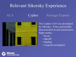 Relevant Sikorsky Experience 
ACA Cypher Package Express 
The Cypher UAV was developed 
by Sikorsky. It has successfully 
demonstrated several autonomous 
flight modes: 
• hover 
• takeoff 
• landing 
• waypoint navigation 
 
