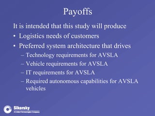 Payoffs 
It is intended that this study will produce 
• Logistics needs of customers 
• Preferred system architecture that drives 
– Technology requirements for AVSLA 
– Vehicle requirements for AVSLA 
– IT requirements for AVSLA 
– Required autonomous capabilities for AVSLA 
vehicles 
 