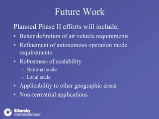Future Work 
Planned Phase II efforts will include: 
• Better definition of air vehicle requirements 
• Refinement of autonomous operation mode 
requirements 
• Robustness of scalability 
– National scale 
– Local scale 
• Applicability to other geographic areas 
• Non-terrestrial applications 
 