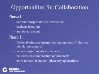 Opportunities for Collaboration 
Phase I 
– current transportation infrastructure 
– package handling 
– architecture input 
Phase II 
– National Airspace integration (autonomous flight over 
population centers?) 
– vehicle requirements refinement 
– national-scale architecture requirements 
– extra-terrestrial and non-planetary applications 
 