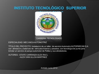 CARRERA: TECNOLOGADO

ESPECIALIDAD: MECÁNICA AUTOMOTRIZ

TÍTULO DEL PROYECTO: Instalación de un taller de servicio Automotriz AUTOPARCAM S.A
con alineación y balanceo de vehículos livianos y pesados, con tecnología de punta para
brindar un servicio al parque automotor de Pelileo y sus alrededores.

AUTORES: -OÑATE CARRANZA ALEX RAÚL
          - ALEX IVAN ULLOA MARTÍNEZ




                                   Ambato Junio 2012
 