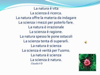 La natura  vita
         La scienza  ricerca.
La natura offre la materia da indagare
 La scienza i mezzi per poterlo fare.
        La natura  irrazionale
         La scienza  ragione.
  La natura spesso le pone ostacoli
     La scienza tenta di superarli.
          La natura  scienza
    La scienza  verit per luomo.
          La natura  scienza
         La scienza  natura.
         Claudia V D
 