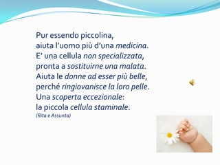 Pur essendo piccolina,
aiuta luomo pi duna medicina.
E una cellula non specializzata,
pronta a sostituirne una malata.
Aiuta le donne ad esser pi belle,
perch ringiovanisce la loro pelle.
Una scoperta eccezionale:
la piccola cellula staminale.
(Rita e Assunta)
 