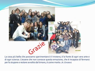 La cosa pi bella che possiamo sperimentare  il mistero;  la fonte di ogni vera arte e
di ogni scienza. Lessere che non conosce questa emozione, che  incapace di fermarsi
per lo stupore e restare avvolto dal timore,  come morto. (A. Einstein)
 
