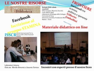 LE NOSTRE RISORSE
                                                Biologia delle cellule
                                                staminali
                                                Silvia Garagna, Maurizio Zuccotti,
                                                Carlo Alberto Redi
                                                Laboratorio di Biologia dello Sviluppo C
                                                Universit di Pavia
                                                Direzione scientifica Fondazione IRCCS San
                                                Matteo C Pavia




                                                Materiale didattico on line
              Societ Internazionale Per La

ISSCR         Ricerca Sulle Cellule Staminali
              (ISSCR)




Laboratori Arterra
Dott.sse Marida Bimonte e Assunta Tortora       Incontri con esperti presso il nostro liceo
 