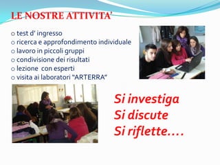 LE NOSTRE ATTIVITA
o test d ingresso
o ricerca e approfondimento individuale
o lavoro in piccoli gruppi
o condivisione dei risultati
o lezione con esperti
o visita ai laboratori ARTERRA


                                 Si investiga
                                 Si discute
                                 Si riflette.
 
