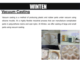 Vacuum Casting
Vacuum casting is a method of producing plastic and rubber parts under vacuum using
silicone moulds. It's a highly flexible industrial process that can manufacture complicated
parts in polyurethane resins and cast nylon. At Winten, we offer casting of large and small
parts using vacuum casting.
 