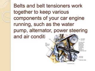 Belts and belt tensioners work
together to keep various
components of your car engine
running, such as the water
pump, alternator, power steering
and air conditioner.
 