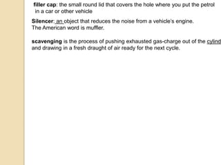 filler cap: the small round lid that covers the hole where you put the petrol
in a car or other vehicle
Silencer: an object that reduces the noise from a vehicle’s engine.
The American word is muffler.
scavenging is the process of pushing exhausted gas-charge out of the cylinde
and drawing in a fresh draught of air ready for the next cycle.
 