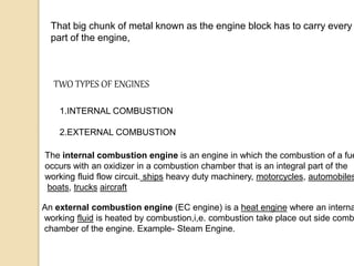 That big chunk of metal known as the engine block has to carry every
part of the engine,
The internal combustion engine is an engine in which the combustion of a fue
occurs with an oxidizer in a combustion chamber that is an integral part of the
working fluid flow circuit. ships heavy duty machinery, motorcycles, automobiles
boats, trucks aircraft
TWO TYPES OF ENGINES
1.INTERNAL COMBUSTION
2.EXTERNAL COMBUSTION
An external combustion engine (EC engine) is a heat engine where an interna
working fluid is heated by combustion,i,e. combustion take place out side comb
chamber of the engine. Example- Steam Engine.
 