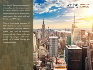 page	A	L	P	S		V	E	N	T	U	R	E		P	A	R	T	N	E	R	S		 11
Alps Venture Partners has established
a team of experts that have experience
in valuing businesses across diverse
industry sectors and all developmental
stages; ranging from clients with seed
funding to pre-IPO stage.
With the team having experience of
both valuations and audits, our detailed
and insightful valuation appraisal
reports, along with our responsive
support, help our clients easily pass
through any stringent audit review
process in a smooth, efficient and
time-bound manner.
 