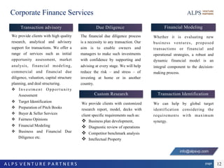 page	A	L	P	S		V	E	N	T	U	R	E		P	A	R	T	N	E	R	S		 12
Corporate Finance Services
We provide clients with high quality
research, analytical and advisory
support for transactions. We offer a
range of services such as initial
opportunity assessment, market
analysis, financial modeling,
commercial and financial due
diligence, valuation, capital structure
planning, and deal structuring.
v  Investment Opportunity
Assessment
v  Target Identification
v  Preparation of Pitch Books
v  Buyer & Seller Services
v  Fairness Opinions
v  Financial Modeling
v  Business and Financial Due
Diligence etc.
Transaction advisory Financial Modeling
Whether it is evaluating new
business ventures, proposed
transactions or financial and
operational strategies, a robust and
dynamic financial model is an
integral component to the decision-
making process.
Transaction Identification
We can help by global target
identification considering the
requirements with maximum
synergy.
The financial due diligence process
is a necessity to any transaction. Our
aim is to enable owners and
managers to make such investments
with confidence by supporting and
advising at every stage. We will help
reduce the risk – and stress – of
investing at home or in another
country.
Due Diligence
Custom Research
We provide clients with customized
research report, model, decks with
client specific requirements such as:
v  Business plan development,
v  Diagnostic review of operations
v  Competitor benchmark analysis
v  Intellectual Property
info@alpsvp.com
 