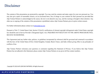 page	A	L	P	S		V	E	N	T	U	R	E		P	A	R	T	N	E	R	S		 14
Disclaimer
The contents of this presentation are protected by copyright. You may read the contents and make copies for your own personal use. You
may also give copies of reasonable extracts, on an occasional basis, free of charge to your contacts for their personal use provided that
Alps Venture Partners is acknowledged as the source, the text is not altered in any way, and this warning is brought to their attention. Any
other use or copying of the contents of this presentation is prohibited, unless Alps Venture Partners gives its prior written consent.
For further information please contact us at info@alpsvp.com
Pursuant to Title 17, United States Code, Section 512(c)(2), notifications of claimed copyright infringement under United States copyright
law should be sent to Service Provider’s Designated Agent. ALL INQUIRIES NOT RELEVANT TO THE ABOVE PROCEDURE WILL
RECEIVE NO RESPONSE.
This Agreement (and any further rules, policies, or guidelines incorporated by reference) shall be governed and construed in accordance
with the laws of the United States (USA), United Kingdom, Canada, Brazil, France, and India without giving effect to any principles of
conflicts of law.
Alps Venture Partners welcomes your questions or comments regarding this Statement of Privacy. If you believe that Alps Venture
Partners has not adhered to this Statement, please contact Alps Venture Partners at our given toll free contact numbers.
				Copyright	©	2019	ALPS	VENTURE	PARTNERS.	All	Rights	Reserved		
 