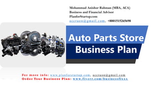 Auto Parts Store
Business Plan
Mohammad Anishur Rahman (MBA, ACA)
Business and Financial Advisor
PlanforStartup.com
accr u o n @g mail.com , +8801515265698
Fo r m o r e i n f o : w w w. p l a n f o r s t a r t u p . c o m , a c c r u o n @ g m a i l . c o m
O r d e r Yo u r B u s i n e s s P l a n : www.f iv err.co m/businessfixx x
 