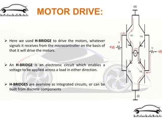 MOTOR DRIVE:
 Here we used H-BRIDGE to drive the motors, whatever
signals it receives from the microcontroller on the basis of
that it will drive the motors.
 An H-BRIDGE is an electronic circuit which enables a
voltage to be applied across a load in either direction.
 H-BRIDGES are available as integrated circuits, or can be
built from discrete components
 