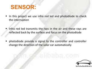 SENSOR:
 In this project we use infra red led and photodiode to check
the interruption
 Infra red led transmits the rays in the air and these rays are
reflected back by the surface and focus on the photodiode
 photodiode provide a signal to the controller and controller
change the direction of the solar car automatically
 