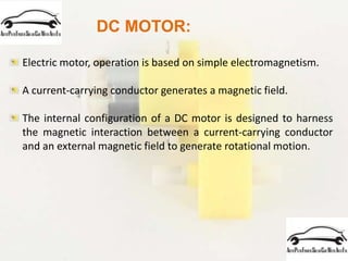 DC MOTOR:
Electric motor, operation is based on simple electromagnetism.
A current-carrying conductor generates a magnetic field.
The internal configuration of a DC motor is designed to harness
the magnetic interaction between a current-carrying conductor
and an external magnetic field to generate rotational motion.
 