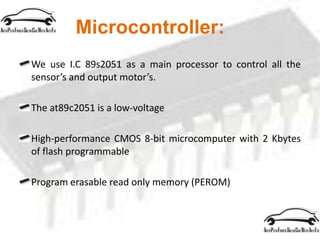 Microcontroller:
We use I.C 89s2051 as a main processor to control all the
sensor’s and output motor’s.
The at89c2051 is a low-voltage
High-performance CMOS 8-bit microcomputer with 2 Kbytes
of flash programmable
Program erasable read only memory (PEROM)
 
