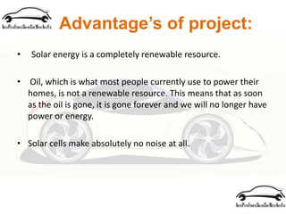 Advantage’s of project:
• Solar energy is a completely renewable resource.
• Oil, which is what most people currently use to power their
homes, is not a renewable resource. This means that as soon
as the oil is gone, it is gone forever and we will no longer have
power or energy.
• Solar cells make absolutely no noise at all.
 