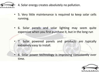 • 4. Solar energy creates absolutely no pollution.
• 5. Very little maintenance is required to keep solar cells
running.
• 6. Solar panels and solar lighting may seem quite
expensive when you first purchase it, but in the long run
• 7. Solar powered panels and products are typically
extremely easy to install.
• 8. Solar power technology is improving consistently over
time.
 
