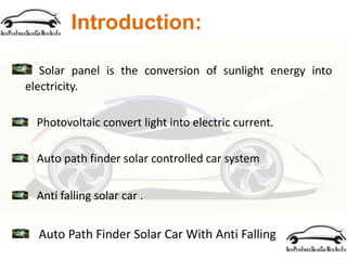Introduction:
Solar panel is the conversion of sunlight energy into
electricity.
Photovoltaic convert light into electric current.
Auto path finder solar controlled car system
Anti falling solar car .
Auto Path Finder Solar Car With Anti Falling
 