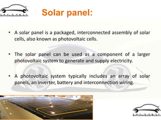 Solar panel:
• A solar panel is a packaged, interconnected assembly of solar
cells, also known as photovoltaic cells.
• The solar panel can be used as a component of a larger
photovoltaic system to generate and supply electricity.
• A photovoltaic system typically includes an array of solar
panels, an inverter, battery and interconnection wiring.
 