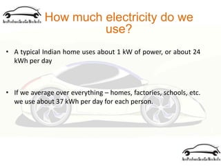 How much electricity do we
use?
• A typical Indian home uses about 1 kW of power, or about 24
kWh per day
• If we average over everything – homes, factories, schools, etc.
we use about 37 kWh per day for each person.
 