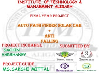 INSTITUTE 0F TECHNOLOGY &
MANAEMENT ALIGARH
FINAL YEAR PROJECT
AUTO PATH FINDER solar car
+
ANTI
FALLING
SUBMITTED BY
PROJECT GUIDE
MS.SAKSHI MITTAL
Project incharge
SACHIN
VARSHANEY
 