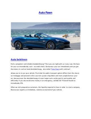 Auto Pawn
Auto belehnen
Find a competent and reliable Autobelehnung? Then you are right with us in any case. We have
for your car immediately cash - no credit check. We borrow your car immediately and you get
the money in cash on hand.Autobelehnung, also called "Auto Pawn with continue",
allows you to re-use your vehicle. The ticket for public transport option differs from the classic
car mortgage and proceed in this case not a pawn shop.More and more people borrow your
car, because over the Autobelehnung.ch even larger sums can be paid in cash quickly and
efficiently. If you also need some money in an emergency, call 666 58 77 Daniel Pasetti to
immediately 076.
Often we visit prospective customers, the liquidity required to have in order to start a company.
Receive our experts an immediate, realistic assessment of your vehicle.
 